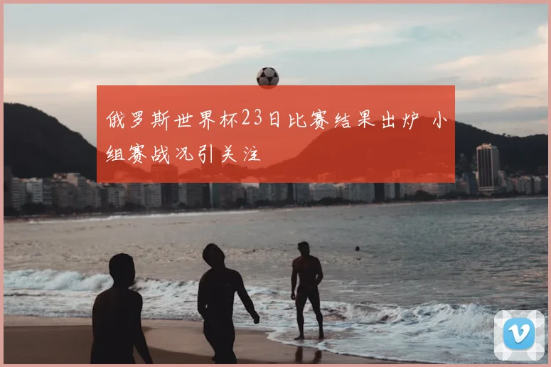 俄罗斯世界杯23日比赛结果出炉 小组赛战况引关注