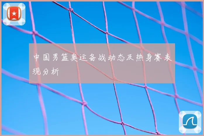 中国男篮奥运备战动态及热身赛表现分析