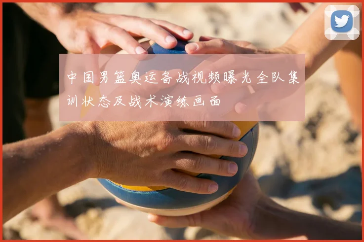 中国男篮奥运备战视频曝光全队集训状态及战术演练画面