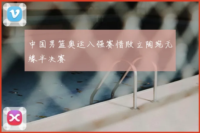 中国男篮奥运八强赛惜败立陶宛无缘半决赛