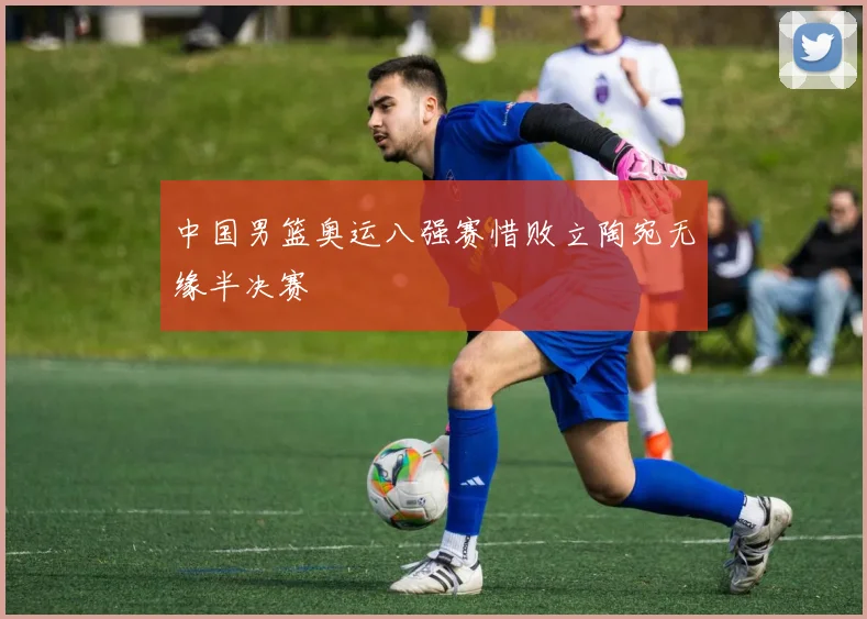 中国男篮奥运八强赛惜败立陶宛无缘半决赛