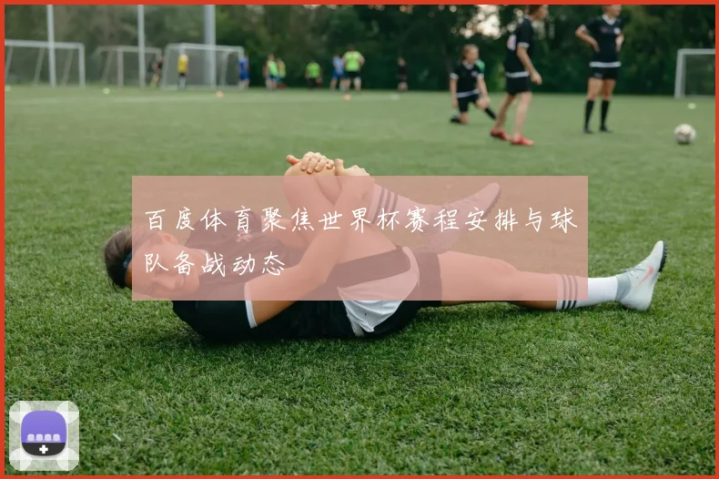 百度体育聚焦世界杯赛程安排与球队备战动态