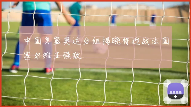 中国男篮奥运分组揭晓将迎战法国塞尔维亚强敌