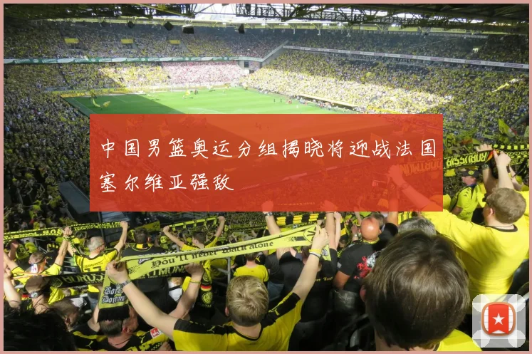 中国男篮奥运分组揭晓将迎战法国塞尔维亚强敌