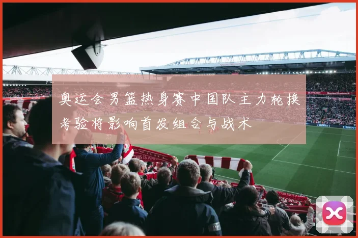 奥运会男篮热身赛中国队主力轮换考验将影响首发组合与战术