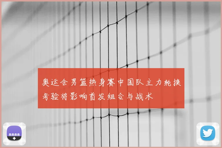 奥运会男篮热身赛中国队主力轮换考验将影响首发组合与战术