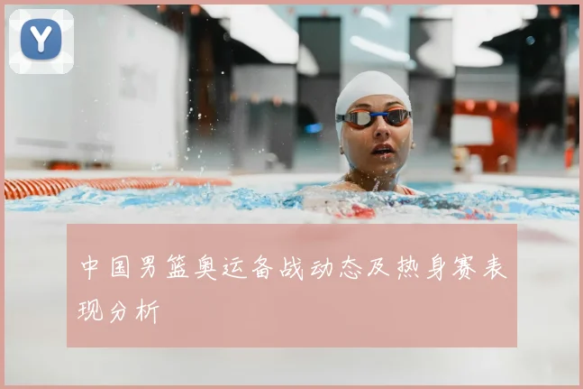 中国男篮奥运备战动态及热身赛表现分析