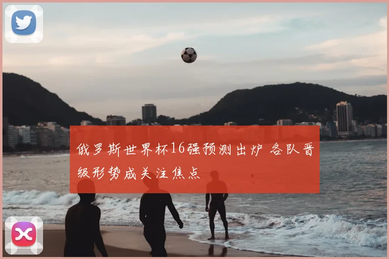 俄罗斯世界杯16强预测出炉 各队晋级形势成关注焦点
