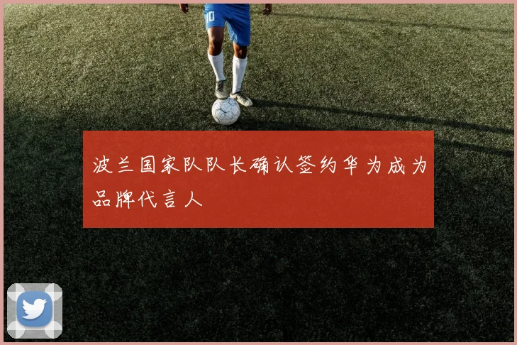 波兰国家队队长确认签约华为成为品牌代言人