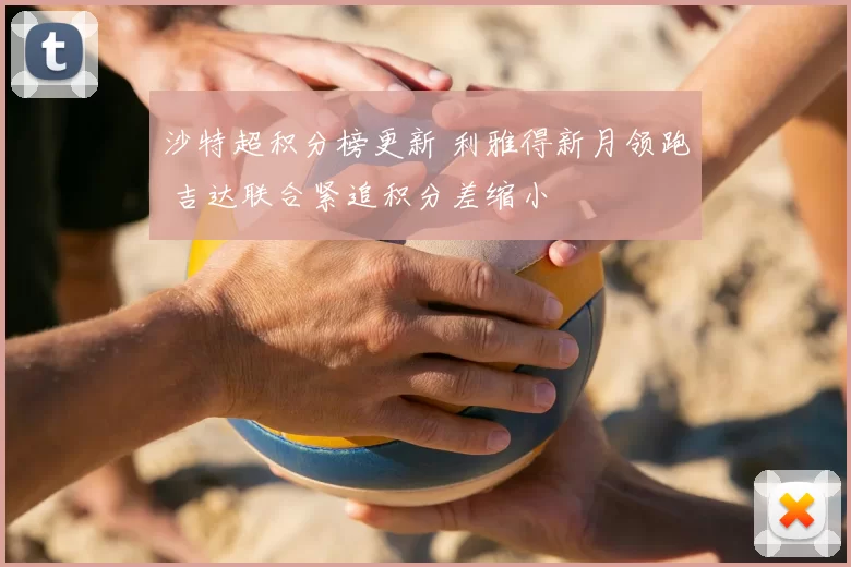 沙特超积分榜更新 利雅得新月领跑 吉达联合紧追积分差缩小