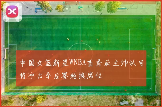 中国女篮新星WNBA首秀获主帅认可将冲击季后赛轮换席位