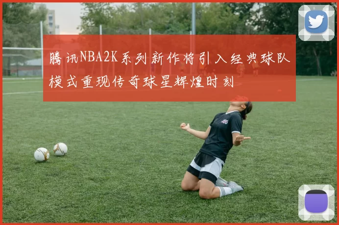 腾讯NBA2K系列新作将引入经典球队模式重现传奇球星辉煌时刻