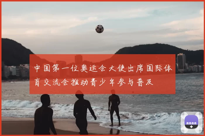 中国第一位奥运会大使出席国际体育交流会推动青少年参与普及
