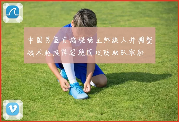 中国男篮直播现场主帅换人并调整战术轮换阵容稳固攻防助队取胜