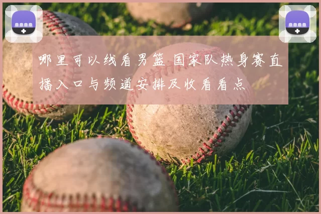 哪里可以线看男篮 国家队热身赛直播入口与频道安排及收看看点
