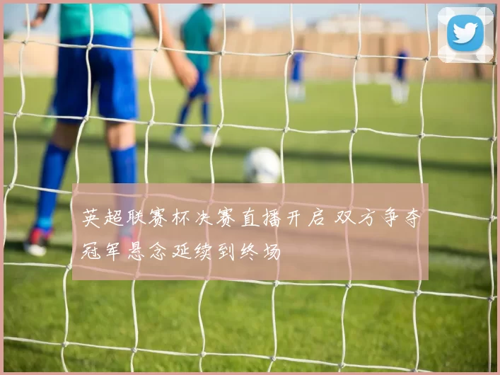 英超联赛杯决赛直播开启 双方争夺冠军悬念延续到终场