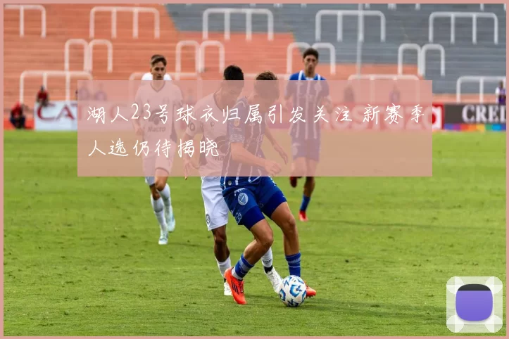 湖人23号球衣归属引发关注 新赛季人选仍待揭晓