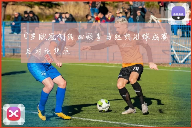 C罗欧冠倒钩回顾皇马经典进球成赛后讨论焦点