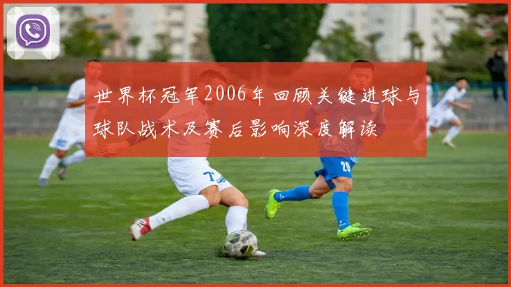 世界杯冠军2006年回顾关键进球与球队战术及赛后影响深度解读