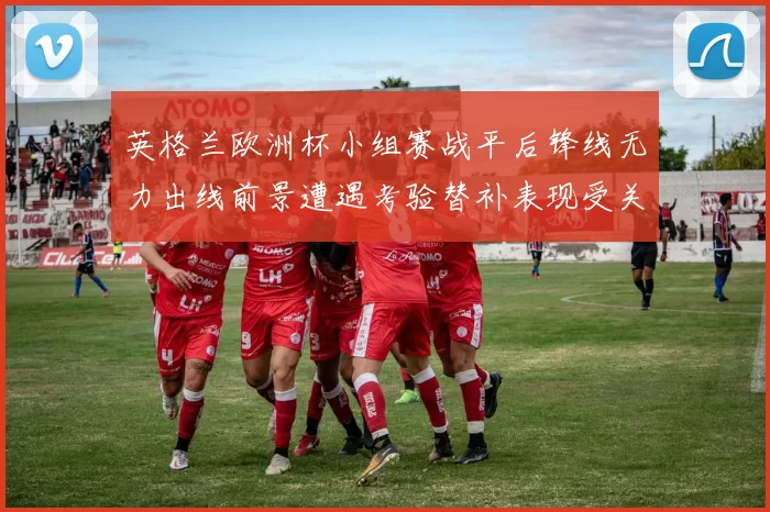 英格兰欧洲杯小组赛战平后锋线无力出线前景遭遇考验替补表现受关注