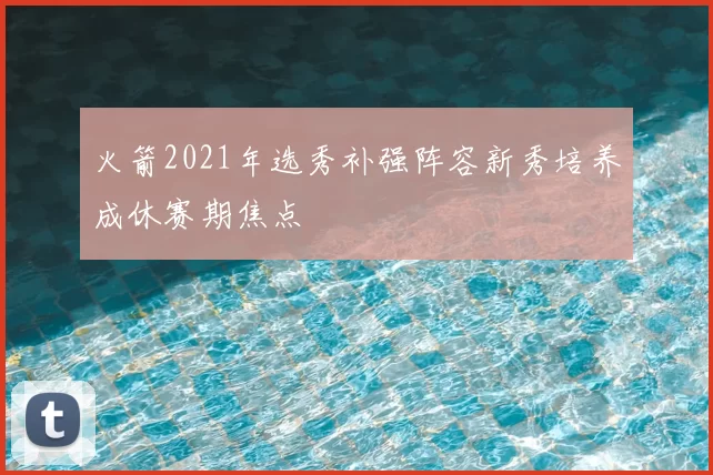 火箭2021年选秀补强阵容新秀培养成休赛期焦点