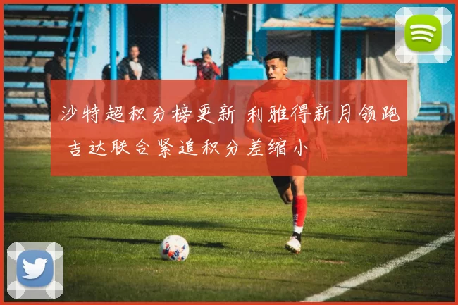 沙特超积分榜更新 利雅得新月领跑 吉达联合紧追积分差缩小