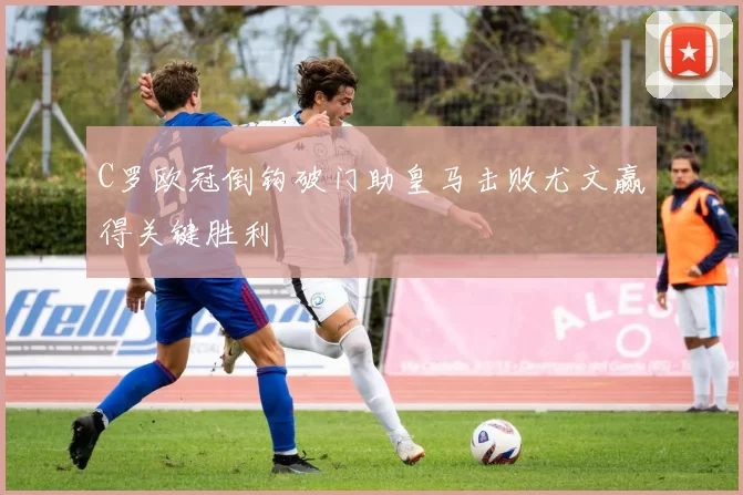 C罗欧冠倒钩破门助皇马击败尤文赢得关键胜利