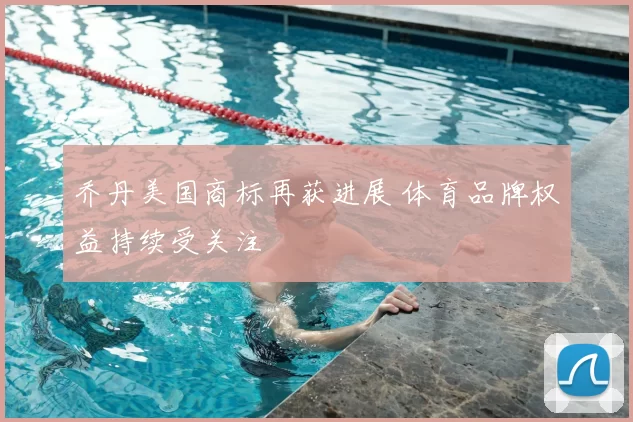 乔丹美国商标再获进展 体育品牌权益持续受关注