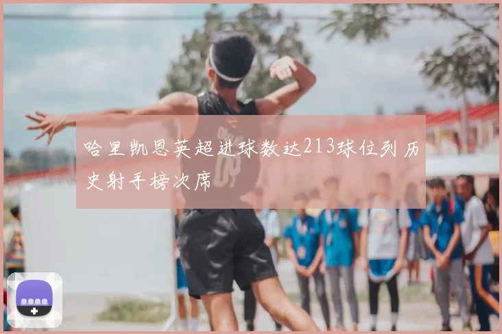 哈里凯恩英超进球数达213球位列历史射手榜次席