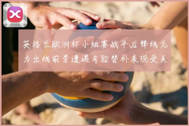 英格兰欧洲杯小组赛战平后锋线无力出线前景遭遇考验替补表现受关注