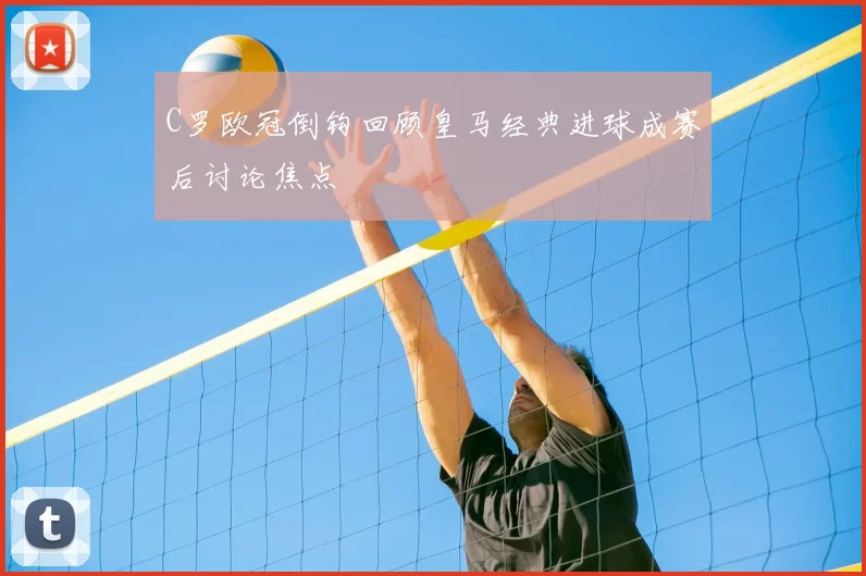 C罗欧冠倒钩回顾皇马经典进球成赛后讨论焦点