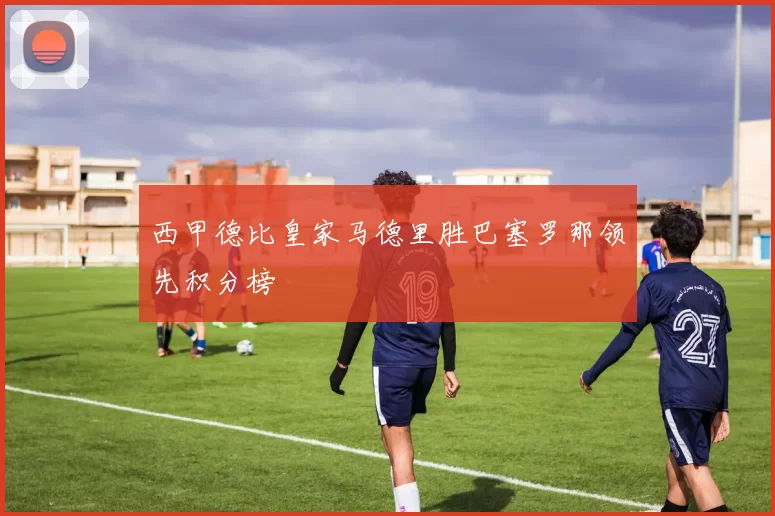 西甲德比皇家马德里胜巴塞罗那领先积分榜