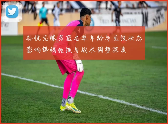 孙悦无缘男篮名单年龄与竞技状态影响锋线轮换与战术调整深度