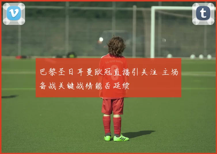 巴黎圣日耳曼欧冠直播引关注 主场备战关键战绩能否延续