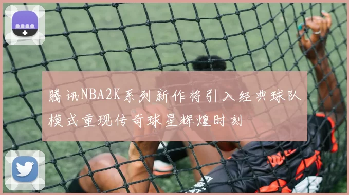 腾讯NBA2K系列新作将引入经典球队模式重现传奇球星辉煌时刻
