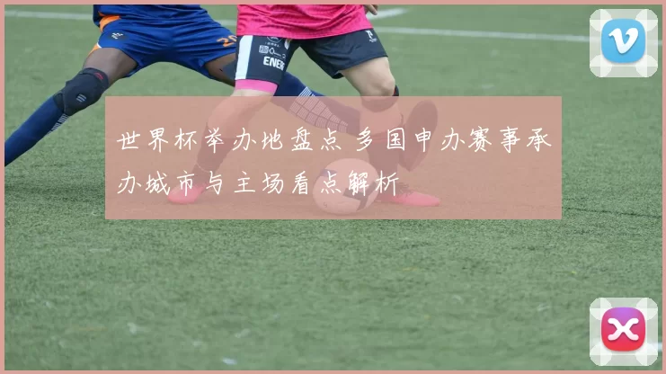 世界杯举办地盘点 多国申办赛事承办城市与主场看点解析