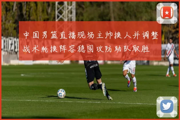 中国男篮直播现场主帅换人并调整战术轮换阵容稳固攻防助队取胜