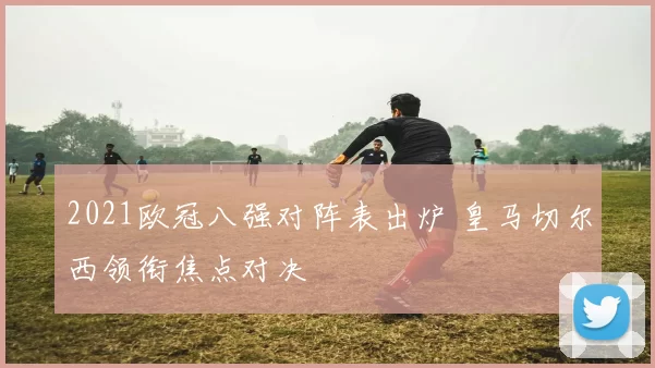 2021欧冠八强对阵表出炉 皇马切尔西领衔焦点对决