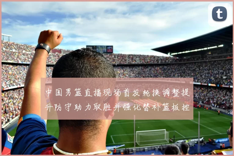 中国男篮直播现场首发轮换调整提升防守助力取胜并强化替补篮板控制